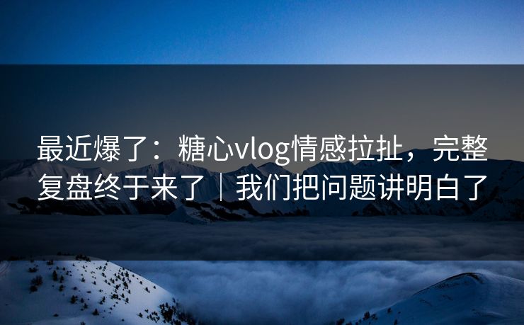 最近爆了：糖心vlog情感拉扯，完整复盘终于来了｜我们把问题讲明白了  第1张
