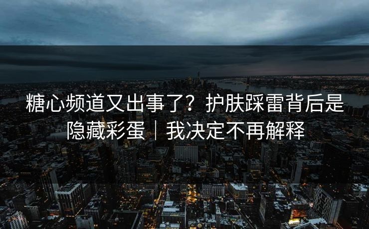 糖心频道又出事了？护肤踩雷背后是隐藏彩蛋｜我决定不再解释  第1张