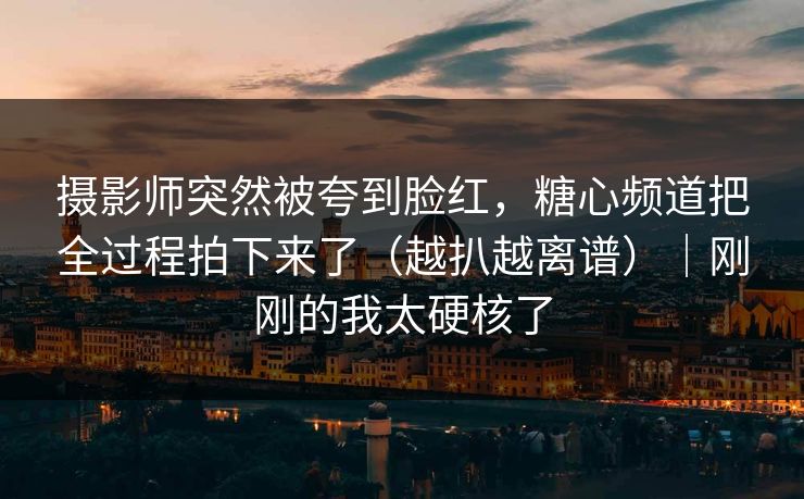 摄影师突然被夸到脸红，糖心频道把全过程拍下来了（越扒越离谱）｜刚刚的我太硬核了  第1张