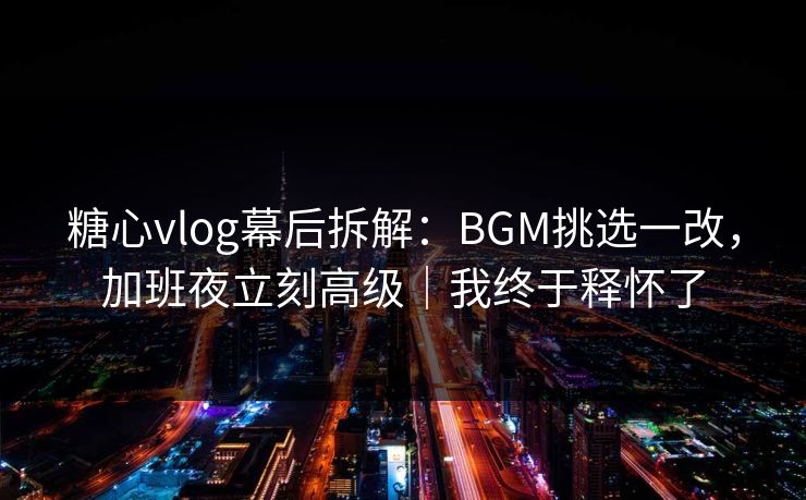 糖心vlog幕后拆解：BGM挑选一改，加班夜立刻高级｜我终于释怀了  第1张