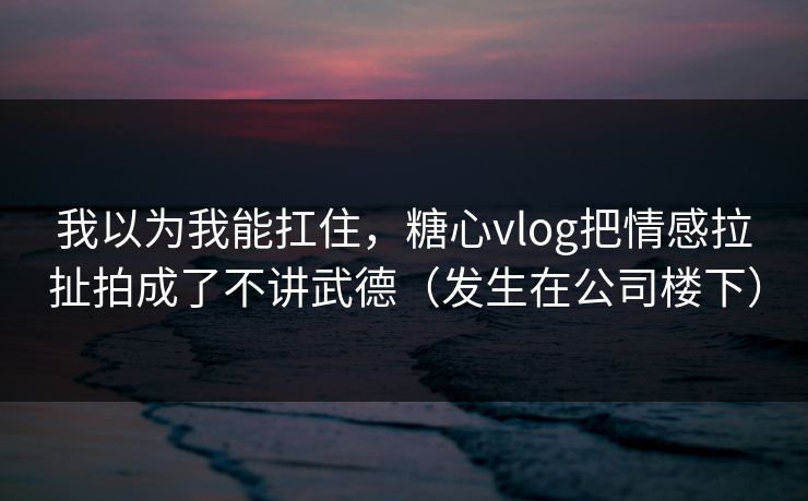 我以为我能扛住，糖心vlog把情感拉扯拍成了不讲武德（发生在公司楼下）  第1张