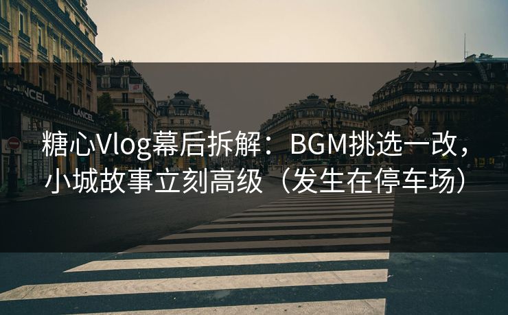 糖心Vlog幕后拆解：BGM挑选一改，小城故事立刻高级（发生在停车场）  第1张