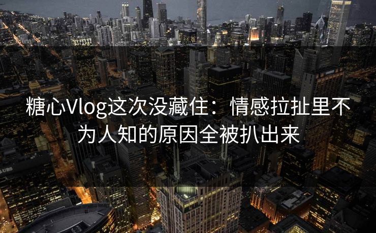 糖心Vlog这次没藏住：情感拉扯里不为人知的原因全被扒出来  第1张