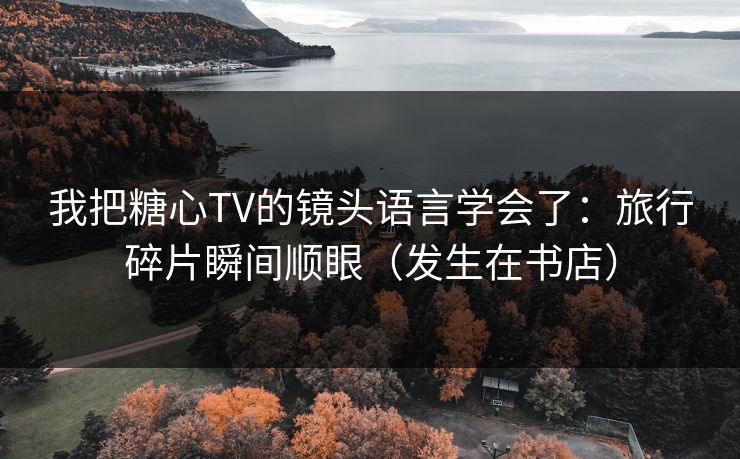 我把糖心TV的镜头语言学会了：旅行碎片瞬间顺眼（发生在书店）  第1张