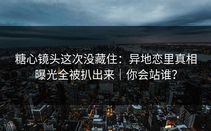 糖心镜头这次没藏住：异地恋里真相曝光全被扒出来｜你会站谁？  第1张