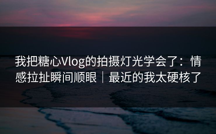 我把糖心Vlog的拍摄灯光学会了：情感拉扯瞬间顺眼｜最近的我太硬核了  第1张