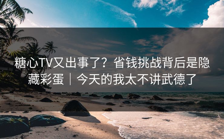 糖心TV又出事了？省钱挑战背后是隐藏彩蛋｜今天的我太不讲武德了