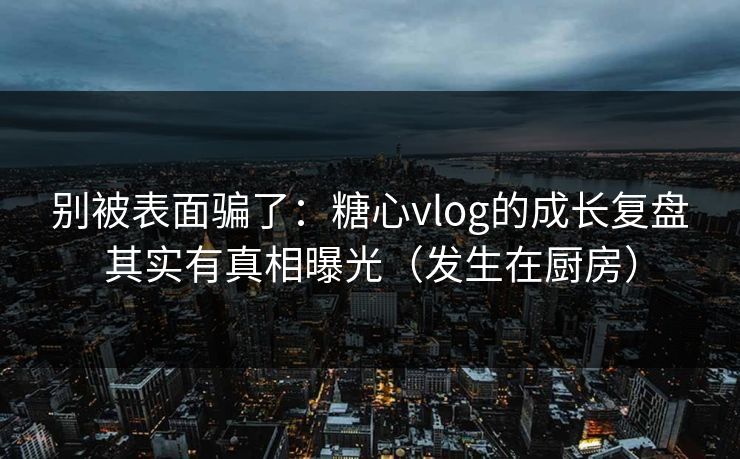 别被表面骗了：糖心vlog的成长复盘其实有真相曝光（发生在厨房）