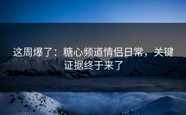 这周爆了：糖心频道情侣日常，关键证据终于来了  第1张