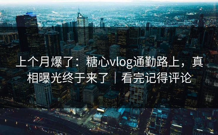 上个月爆了：糖心vlog通勤路上，真相曝光终于来了｜看完记得评论  第1张